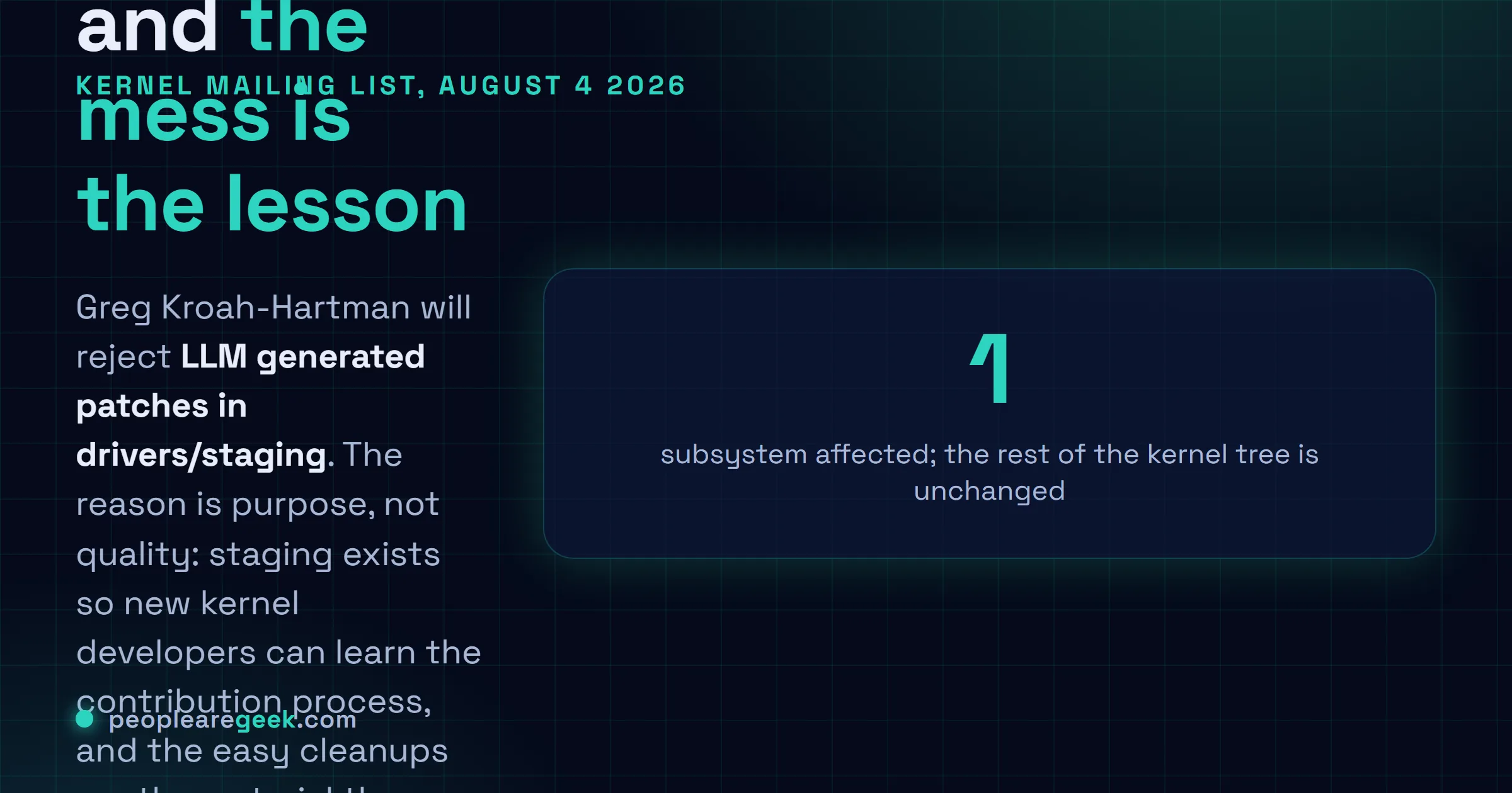 Answer card: on August 4 2026 Greg Kroah-Hartman announced that the Linux kernel drivers/staging subsystem will reject LLM generated patches, because staging exists to teach new kernel developers, with a single exception for genuine fixes that the submitter has tested on the real hardware and described how.