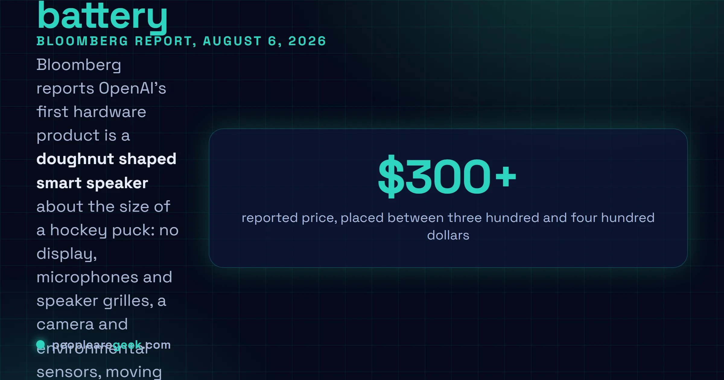 Answer card: Bloomberg reported on August 6, 2026 that OpenAI's first hardware device is a doughnut shaped smart speaker about the size of a hockey puck, with no display, microphones and speaker grilles, a camera and environmental sensors, a battery for portability, moving parts and lights that signal listening and responding, a premium metal body designed by Jony Ive, and a price between three hundred and four hundred dollars, with a full launch in 2027.