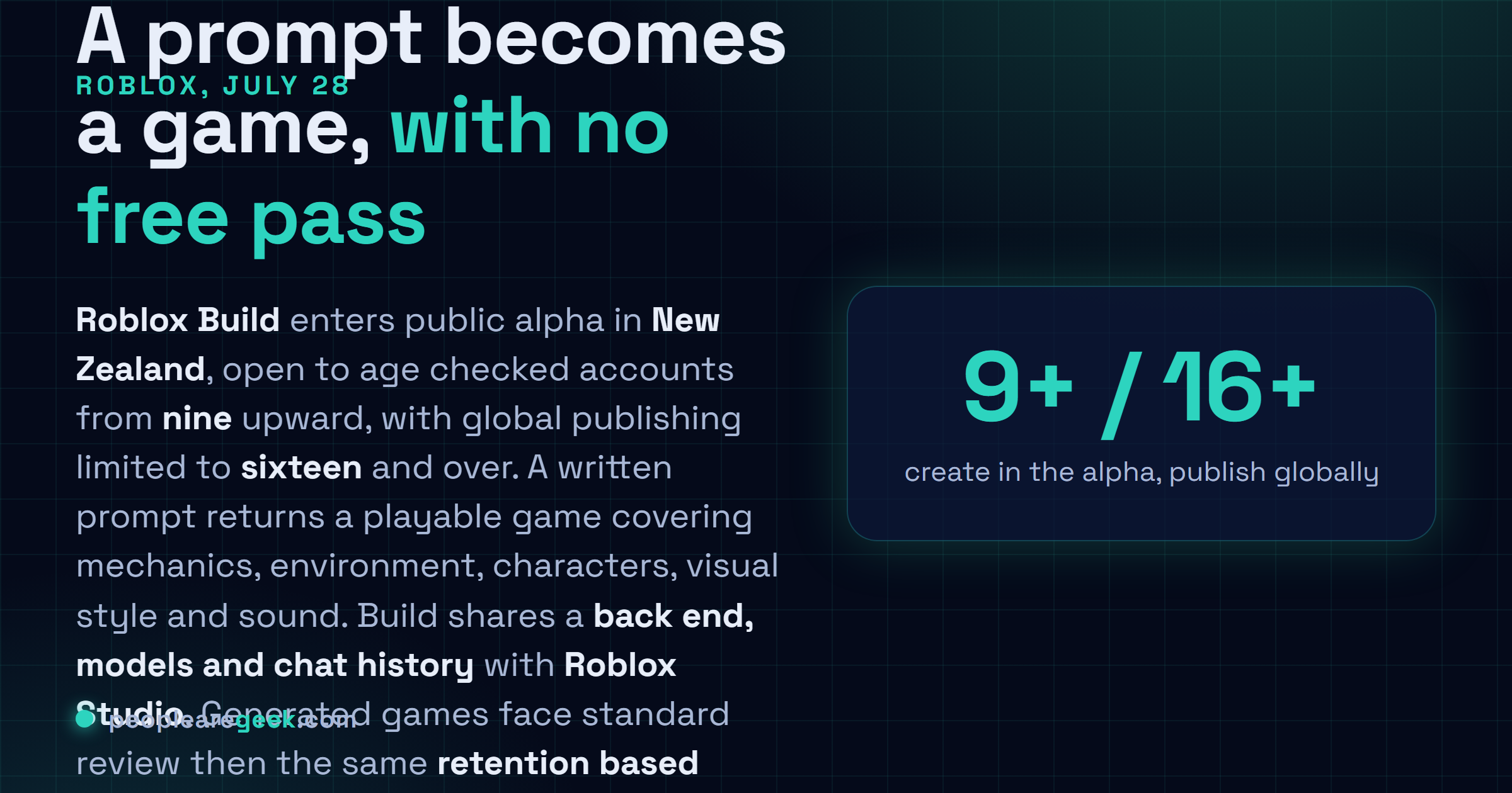 Answer card: Roblox began the public alpha of Build on July 28 2026 in New Zealand, a mobile tab that turns text prompts into playable games, open to age checked users nine and older with publishing restricted to sixteen and over, sharing its back end, models and chat history with Roblox Studio.