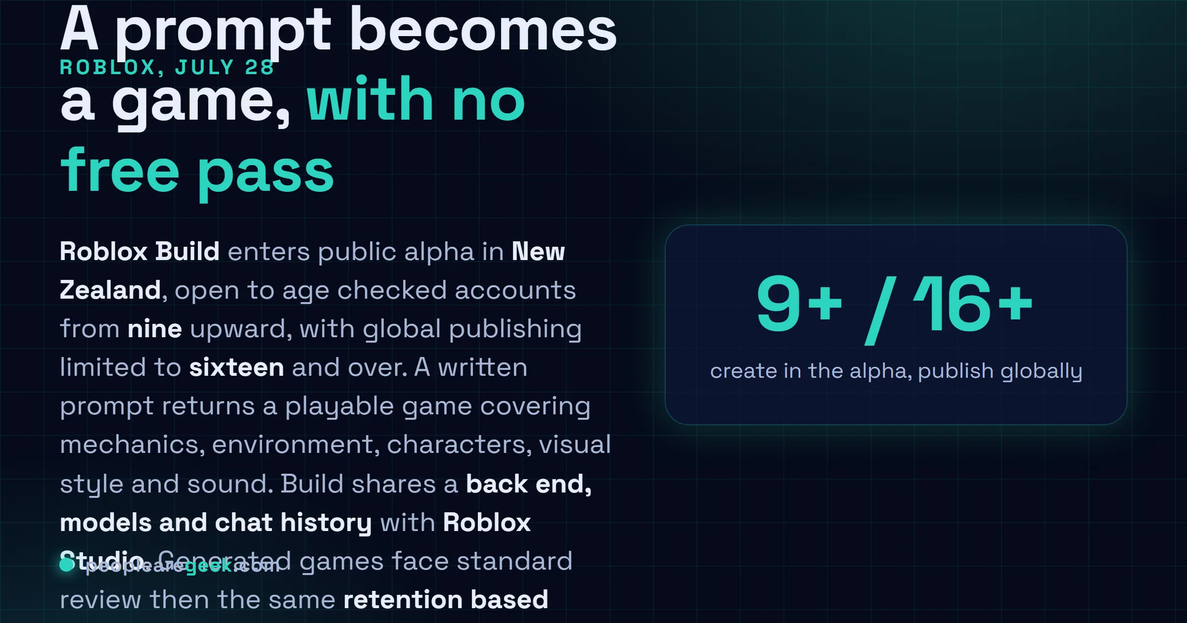 Answer card: Roblox began the public alpha of Build on July 28 2026 in New Zealand, a mobile tab that turns text prompts into playable games, open to age checked users nine and older with publishing restricted to sixteen and over, sharing its back end, models and chat history with Roblox Studio.