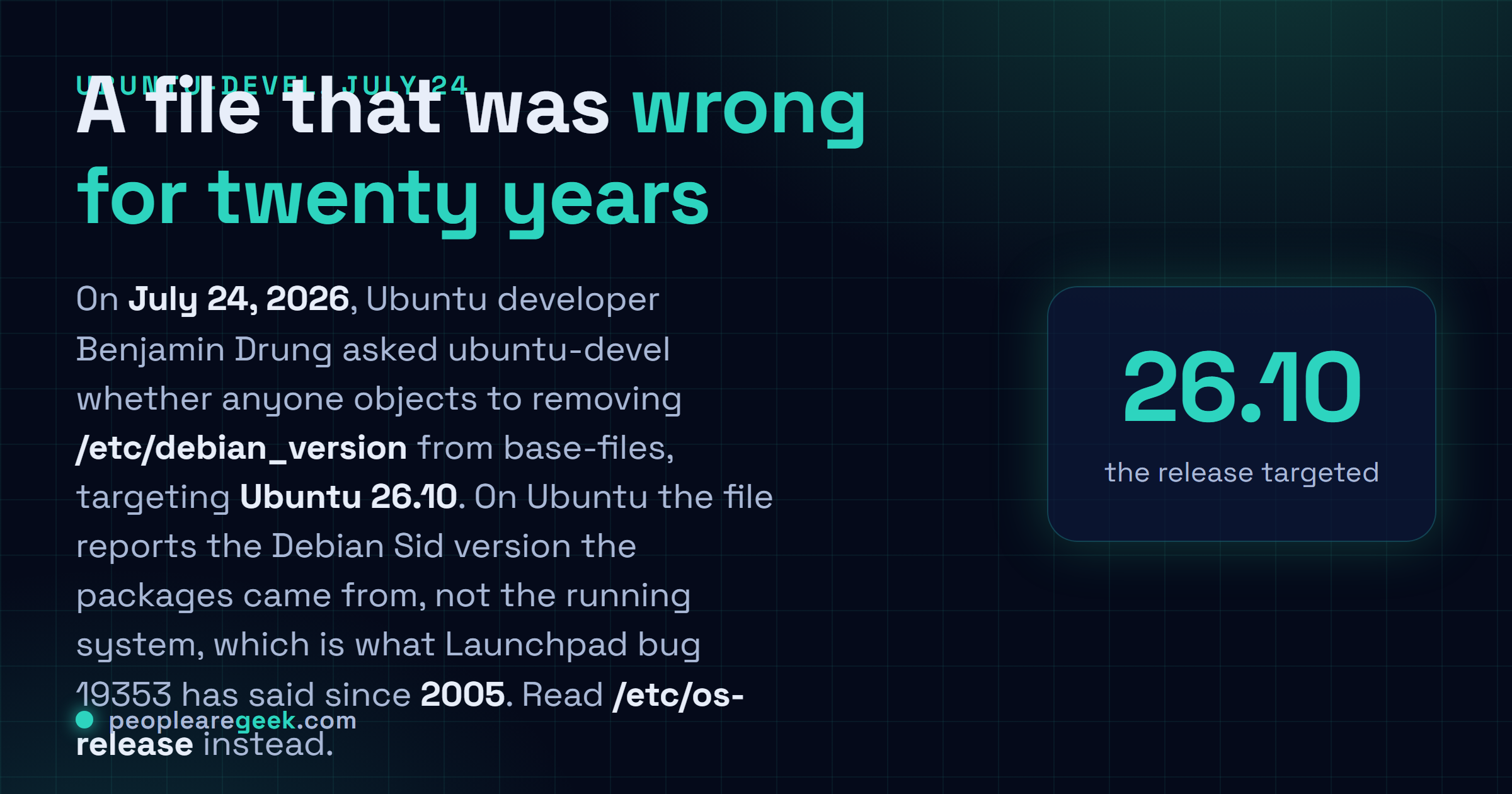 Carte réponse : le vingt quatre juillet 2026, le développeur Ubuntu Benjamin Drung a proposé de retirer /etc/debian_version du paquet base-files, avec Ubuntu 26.10 pour cible, refermant un bug Launchpad ouvert depuis 2005, /etc/os-release servant de remplacement.